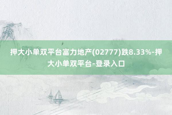 押大小單雙平臺富力地產(02777)跌8.33%-押大小單雙平臺-登錄入口