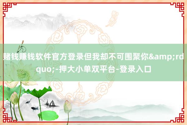 賭錢賺錢軟件官方登錄但我卻不可圍聚你”-押大小單雙平臺-登錄入口