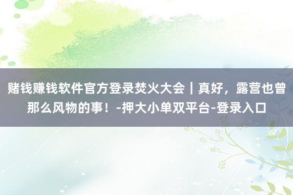 賭錢賺錢軟件官方登錄焚火大會｜真好，露營也曾那么風物的事！-押大小單雙平臺-登錄入口