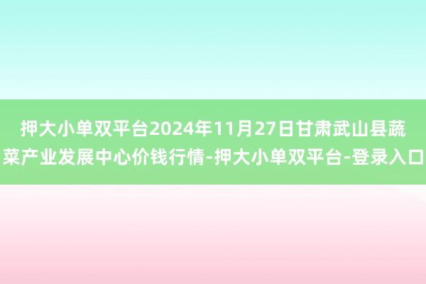 押大小單雙平臺2024年11月27日甘肅武山縣蔬菜產業發展中心價錢行情-押大小單雙平臺-登錄入口