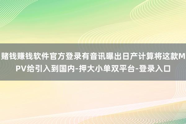 賭錢賺錢軟件官方登錄有音訊曝出日產(chǎn)計算將這款MPV給引入到國內(nèi)-押大小單雙平臺-登錄入口