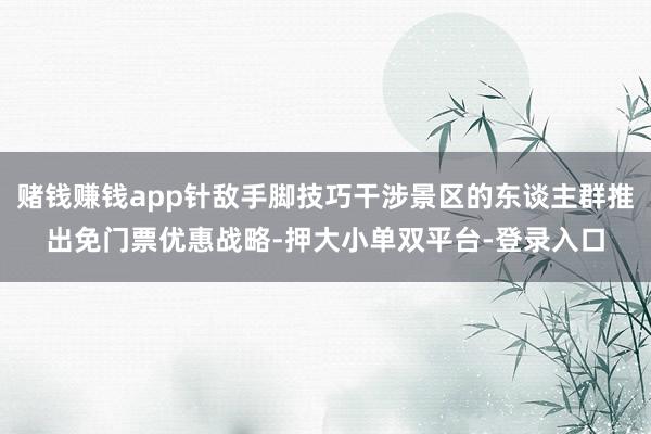 賭錢賺錢app針敵手腳技巧干涉景區的東談主群推出免門票優惠戰略-押大小單雙平臺-登錄入口