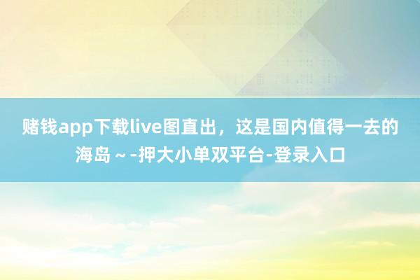 賭錢app下載live圖直出,這是國內值得一去的海島~-押大小單雙平臺-登錄入口