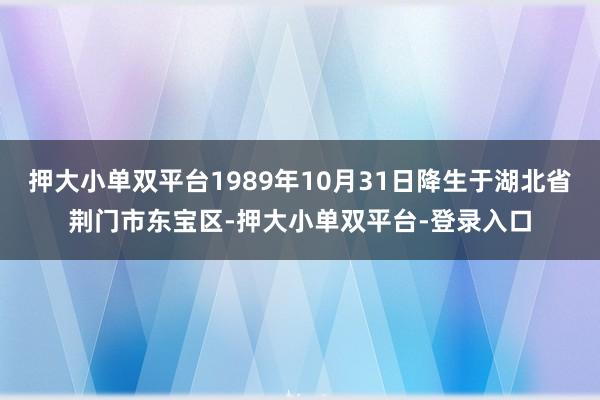 押大小單雙平臺1989年10月31日降生于湖北省荊門市東寶區(qū)-押大小單雙平臺-登錄入口
