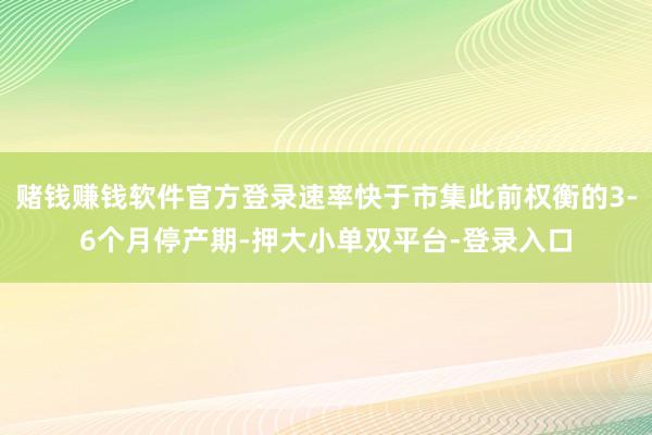 賭錢賺錢軟件官方登錄速率快于市集此前權衡的3-6個月停產期-押大小單雙平臺-登錄入口
