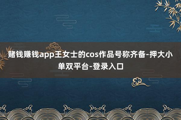 賭錢賺錢app王女士的cos作品號(hào)稱齊備-押大小單雙平臺(tái)-登錄入口