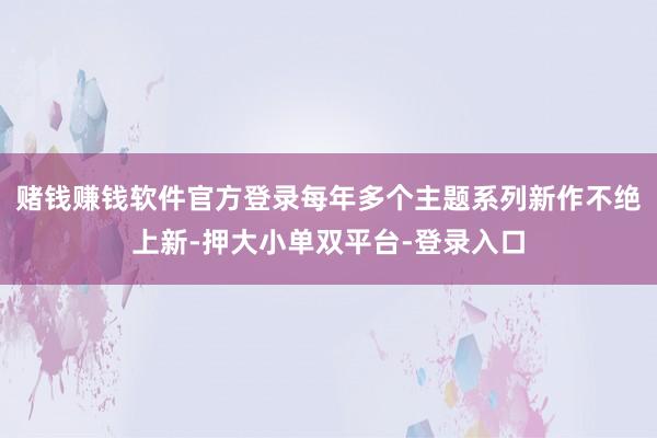 賭錢賺錢軟件官方登錄每年多個主題系列新作不絕上新-押大小單雙平臺-登錄入口