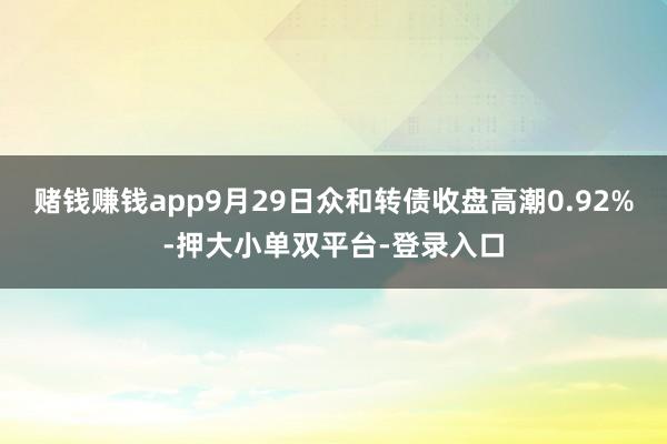 賭錢賺錢app9月29日眾和轉債收盤高潮0.92%-押大小單雙平臺-登錄入口